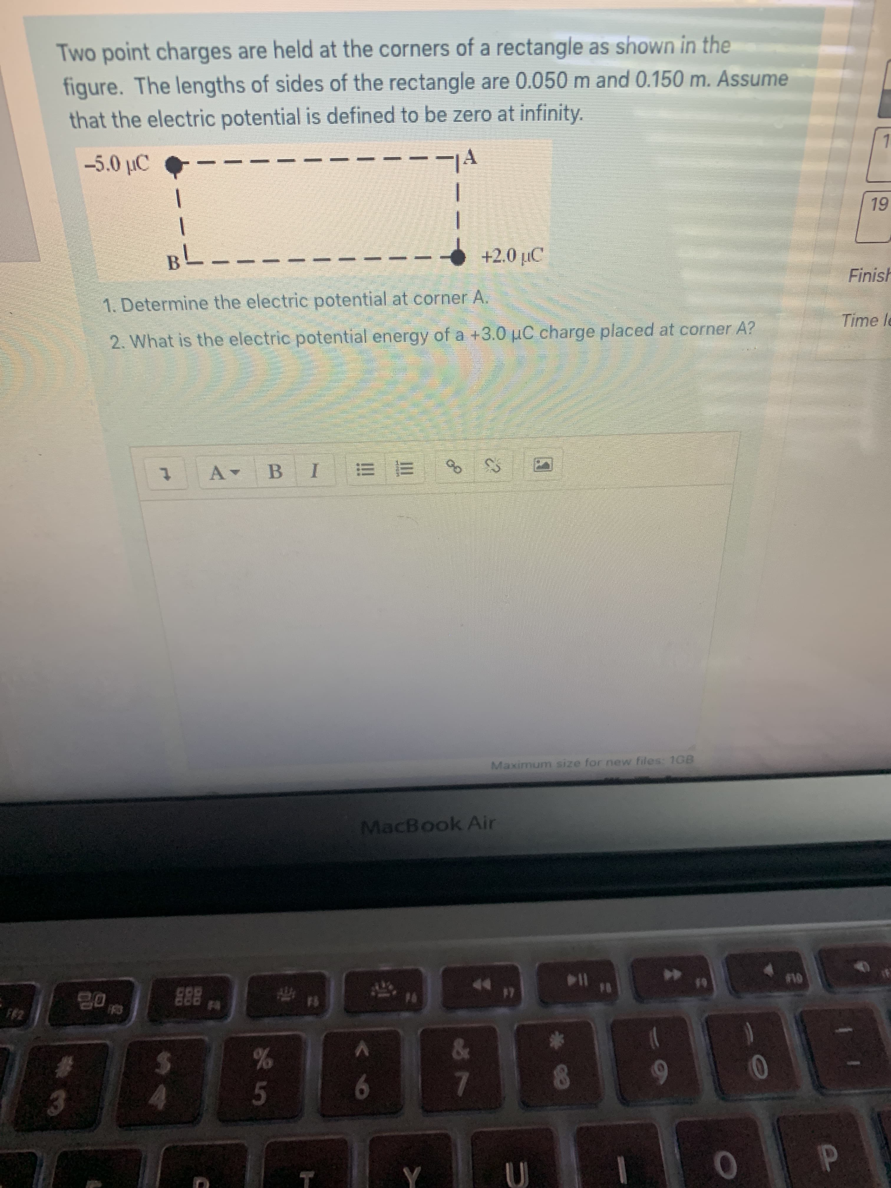 Two point charges are held at the corners of a rectangle as shown in the
figure. The lengths of sides of the rectangle are 0.050 m and 0.150 m. Assume
that the electric potential is defined to be zero at infinity.
-5.0 µC
19
вL
+2.0 µC
Finish
1. Determine the electric potential at corner A.
Time le
2. What is the electric potential energy of a +3.0 pC charge placed at corner A?
BIE =
of
A-
Maximum size for new files: 1GB
MacBook Air
19
10
E88
17
FF2
FF3
8888
&
%23
%24
1.
