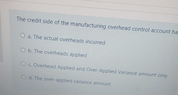 The credit side of the manufacturing overhead control account ha.
O a. The actual overheads incurred
Ob. The overheads applied
O c. Overhead Applied and Over-Applied Variance amount only
O d. The over-applied variance amount
