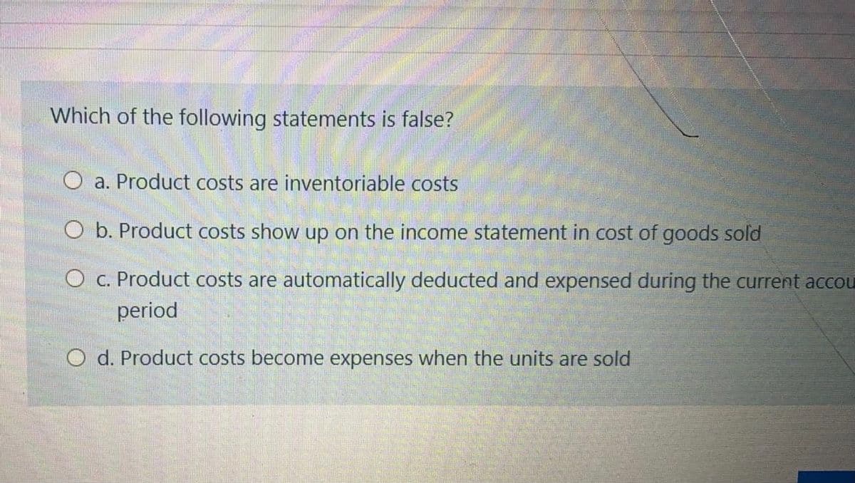 Which of the following statements is false?
O a. Product costs are inventoriable costs
O b. Product costs show up on the income statement in cost of goods sold
O c. Product costs are automatically deducted and expensed during the current accou
period
O d. Product costs become expenses when the units are sold
