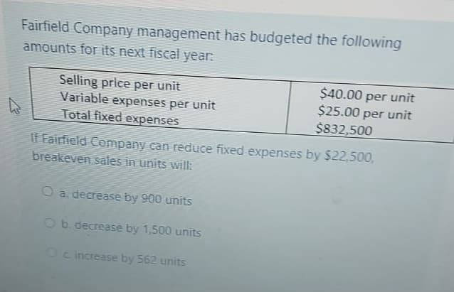 Fairfield Company management has budgeted the following
amounts for IEs next fiscal year:
Selling price per unit
Variable expenses per unit
Total fixed expenses
$40.00 per unit
$25.00 per unit
$832,500
If Fairfield Company can reduce fixed expenses by $22,500,
breakeven sales in units will:
O a. decrease by 900 units
O b. decrease by 1,500 units
Oc increase by 562 units
