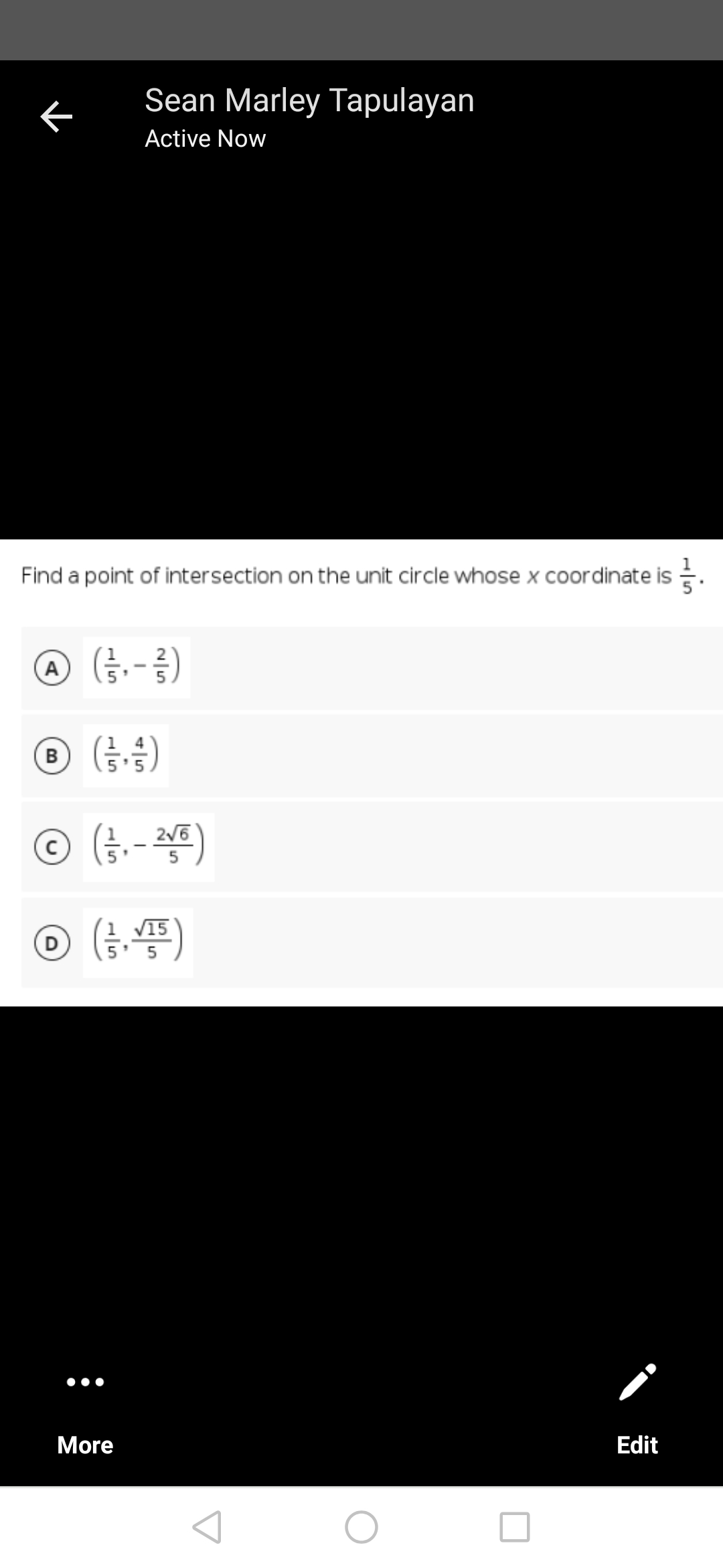 Sean Marley Tapulayan
Active Now
Find a point of intersection on the unit circle whose x coordinate is
Ⓒ (²/²₁ - 1²)
A
Ⓒ (+/-)
B
5
2√6
Ⓒ (²/3₁ - 21/6)
√15
D
(1/3, VT5)
Edit
K
More