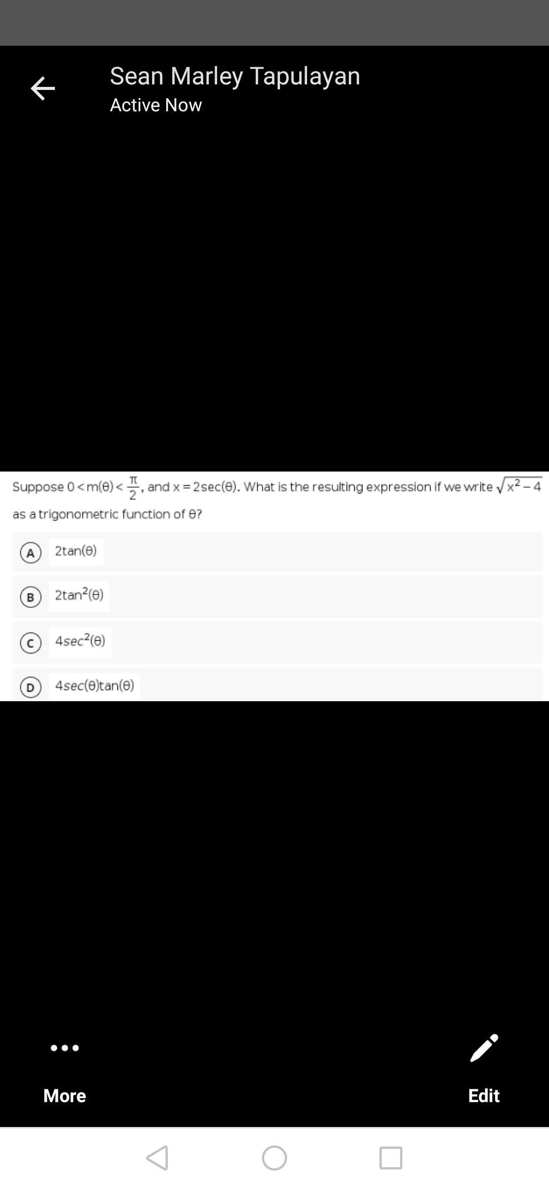 Sean Marley Tapulayan
Active Now
Suppose 0 <m(0)<, and x = 2sec(8). What is the resulting expression if we write X²-4
as a trigonometric function of 8?
2tan(e)
2tan²(e)
4sec²(e)
D 4sec(0)tan(0)
More
Edit
K
B