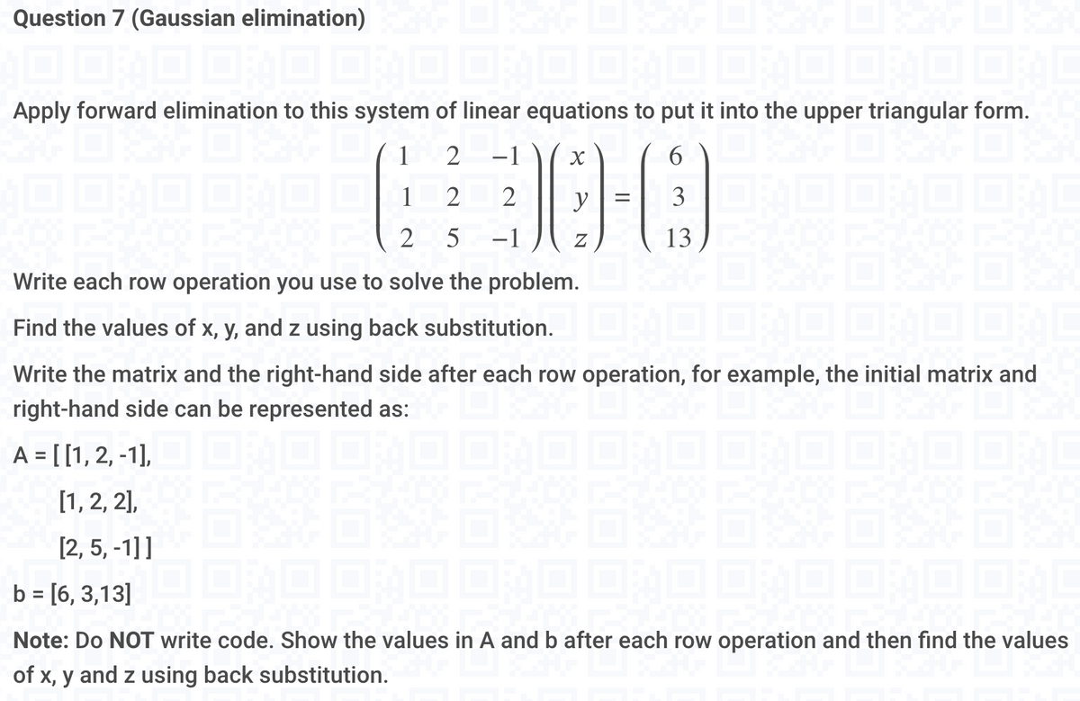 Question 7 (Gaussian elimination) DI SAAF DI SZAG DI KAAG DI KAG DI KA
Apply forward elimination to this system of linear equations to put it into the upper triangular form.
2
6300
2 2
2 5
=
13
2000:
Write each row operation you use to solve the problem.
Find the values of x, y, and z using back substitution.
Write the matrix and the right-hand side after each row operation, for example, the initial matrix and
right-hand side can be represented as:
04
A = [[1, 2, -1], _ _ _ _§Ù ÙƒÙ ÙƒÙ 0¾0 0¾Ò 0;
[1, 2, 2],
[2, 5, -1]]
b = [6, 3,13]
Note: Do NOT write code. Show the values in A and b after each row operation and then find the values
of x, y and z using back substitution.G LIKE