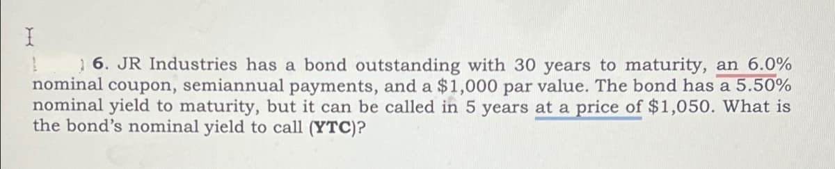 I
16. JR Industries has a bond outstanding with 30 years to maturity, an 6.0%
nominal coupon, semiannual payments, and a $1,000 par value. The bond has a 5.50%
nominal yield to maturity, but it can be called in 5 years at a price of $1,050. What is
the bond's nominal yield to call (YTC)?