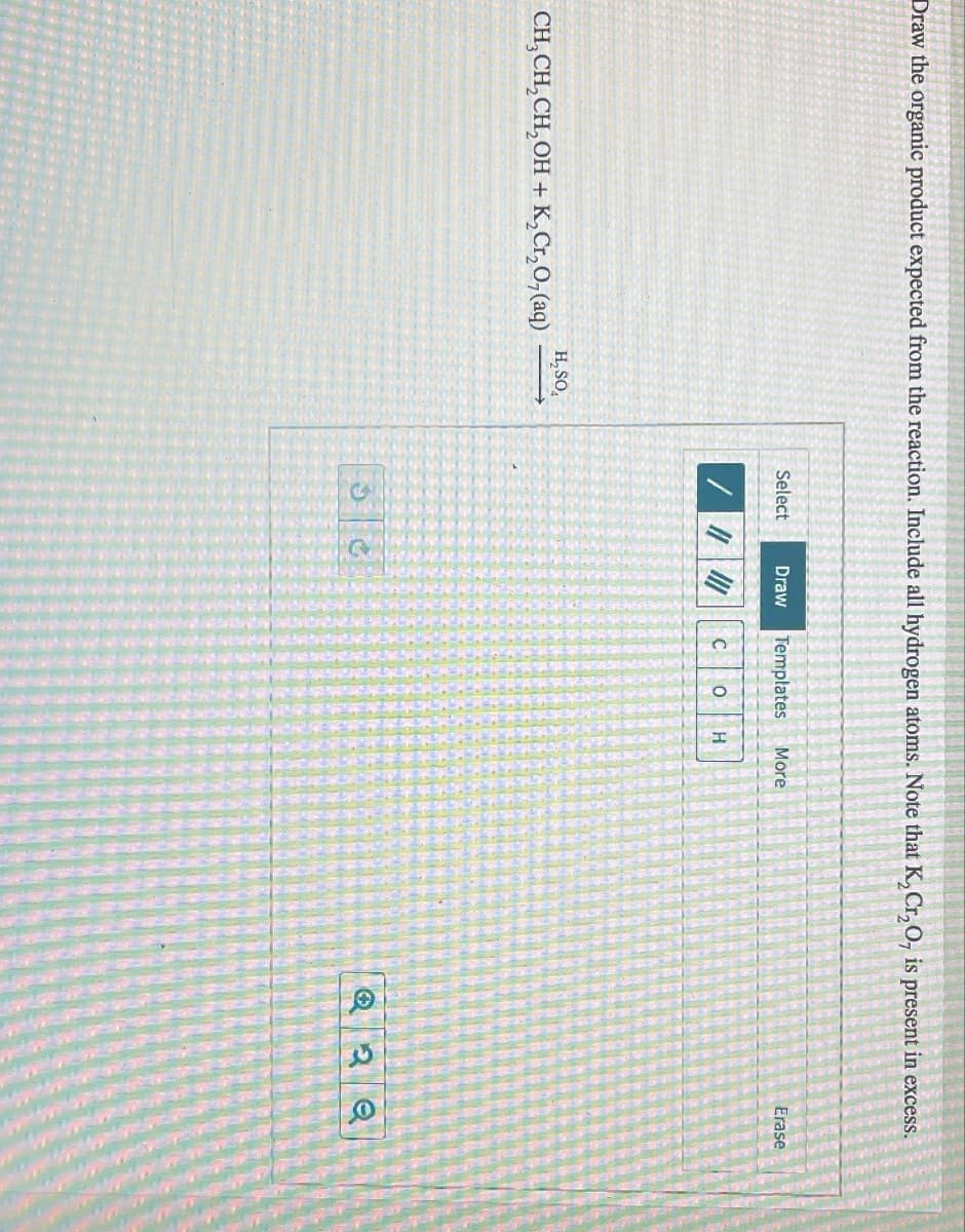 Draw the organic product expected from the reaction. Include all hydrogen atoms. Note that K2Cr2O, is present in excess.
H₂SO
CH3CH2CH2OH + K2Cr2O7 (aq)
Select
Draw
Templates More
C о H
Erase
2 Q