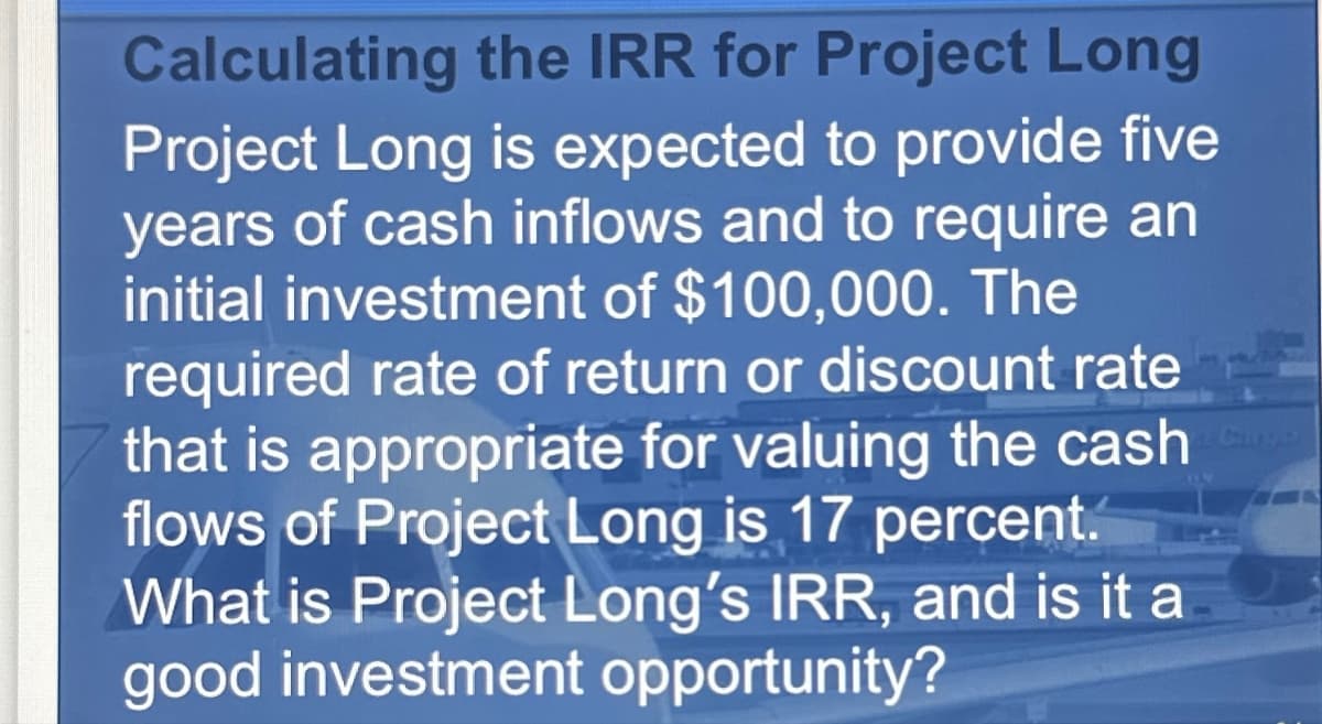 Calculating the IRR for Project Long
Project Long is expected to provide five
years of cash inflows and to require an
initial investment of $100,000. The
required rate of return or discount rate
that is appropriate for valuing the cash
flows of Project Long is 17 percent.
What is Project Long's IRR, and is it a
good investment opportunity?