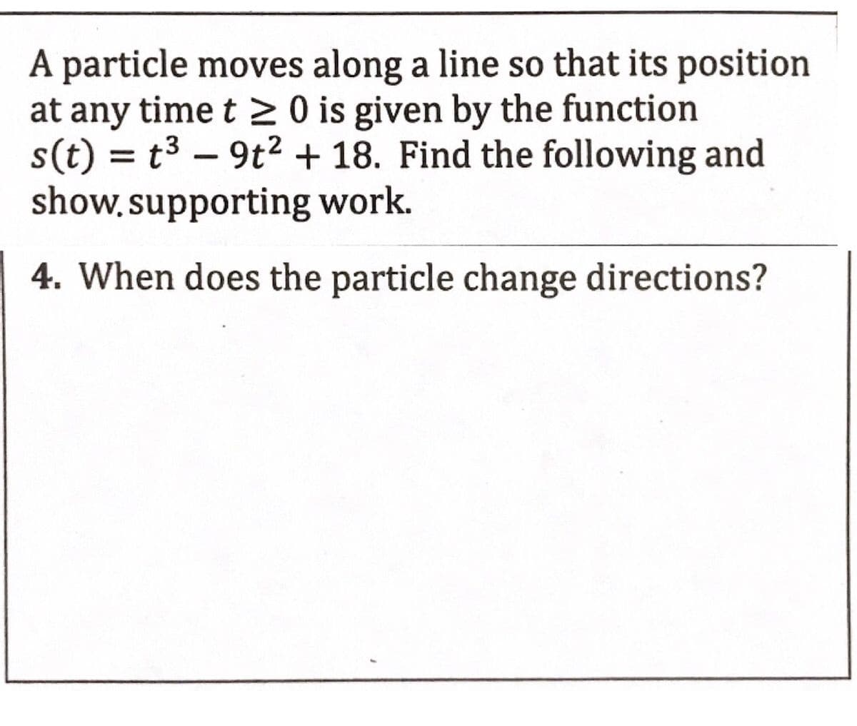 A particle moves along a line so that its position
at any time t > 0 is given by the function
s(t) = t3 – 9t2 + 18. Find the following and
show, supporting work.
-
4. When does the particle change directions?
