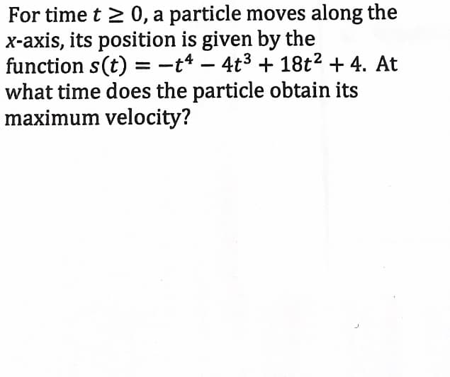 For time t > 0, a particle moves along the
x-axis, its position is given by the
function s(t) =-t* – 4t3 + 18t2 + 4. At
what time does the particle obtain its
maximum velocity?
