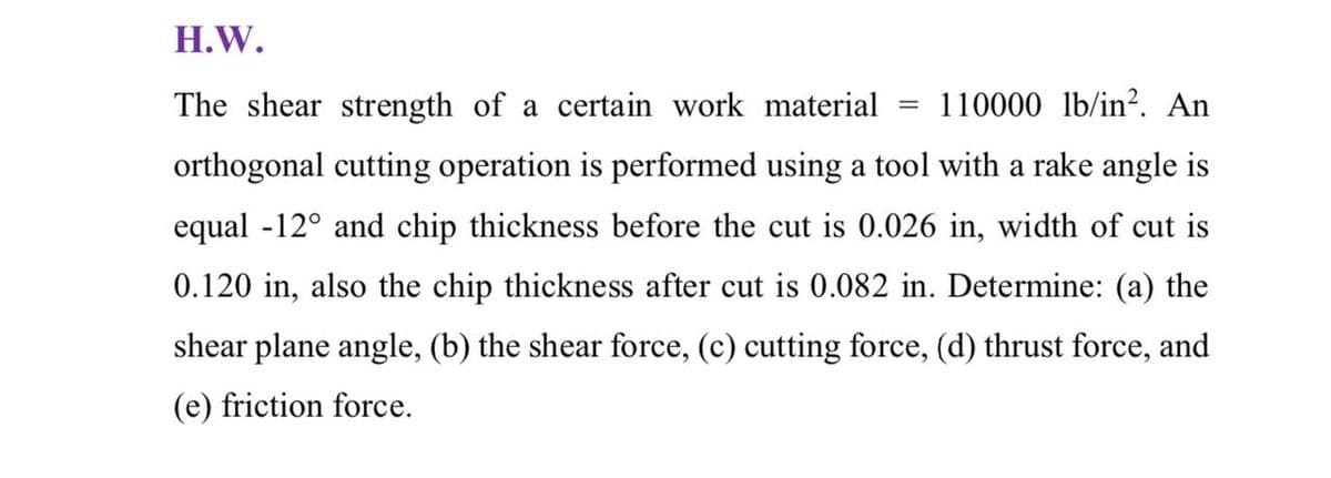 H.W.
The shear strength of a certain work material
110000 lb/in². An
orthogonal cutting operation is performed using a tool with a rake angle is
equal -12° and chip thickness before the cut is 0.026 in, width of cut is
0.120 in, also the chip thickness after cut is 0.082 in. Determine: (a) the
shear plane angle, (b) the shear force, (c) cutting force, (d) thrust force, and
(e) friction force.
