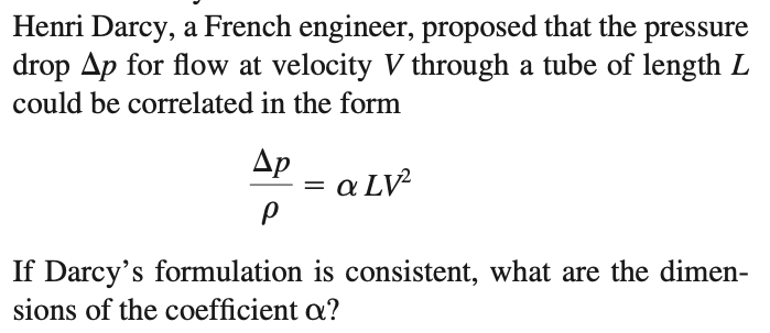 Henri Darcy, a French engineer, proposed that the pressure
drop Ap for flow at velocity V through a tube of length L
could be correlated in the form
Ар
a LV²
If Darcy's formulation is consistent, what are the dimen-
sions of the coefficient a?
