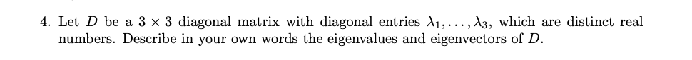 4. Let D be a 3 x 3 diagonal matrix with diagonal entries A1,..., A3, which are distinct real
numbers. Describe in your own words the eigenvalues and eigenvectors of D.
