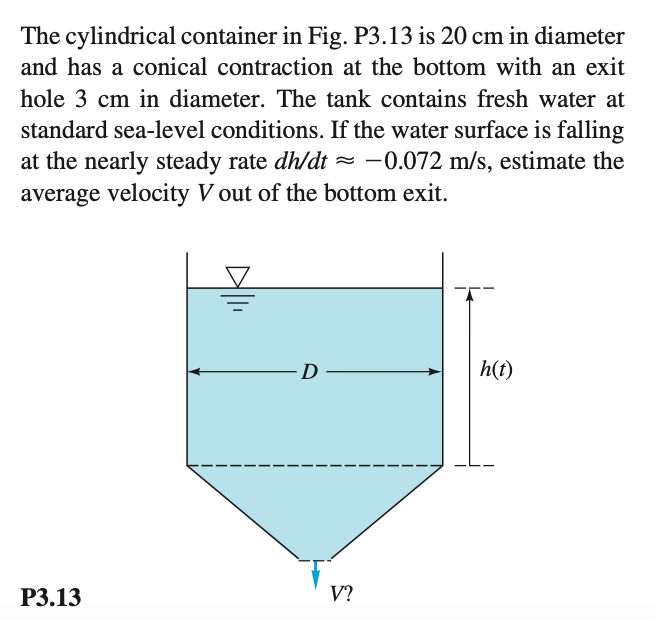 The cylindrical container in Fig. P3.13 is 20 cm in diameter
and has a conical contraction at the bottom with an exit
hole 3 cm in diameter. The tank contains fresh water at
standard sea-level conditions. If the water surface is falling
at the nearly steady rate dh/dt = –0.072 m/s, estimate the
average velocity V out of the bottom exit.
