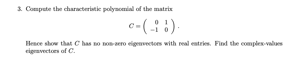 3. Compute the characteristic polynomial of the matrix
c-(: )
Hence show that C has no non-zero eigenvectors with real entries. Find the complex-values
eigenvectors of C.
