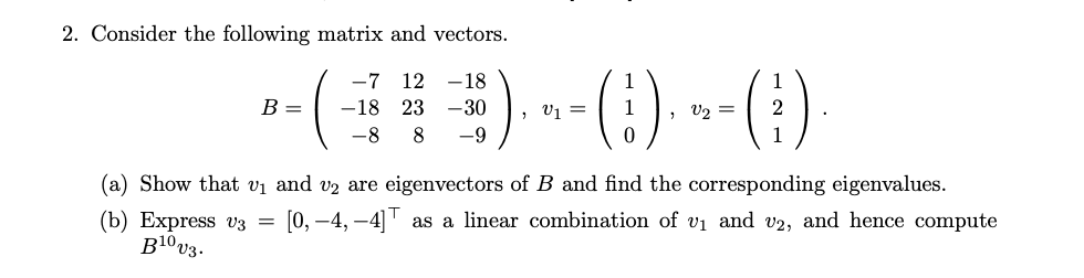2. Consider the following matrix and vectors.
-7
--()--() --(1)
12 -18
-18 23 -30
8
B =
, V1 =
(a) Show that vi and vz are eigenvectors of B and find the corresponding eigenvalues.
(b) Express v3 = [0,–4, –4] as a linear combination of vi and v2, and hence compute
B10v3.
