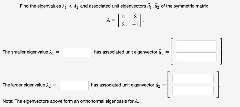 Find the eigenvalues 2, < 1, and associated unit eigenvectors u, ū, of the symmetric matrix
8
11
A =
The smaller eigenvalue 11 =
has associated unit eigenvector u
The larger eigenvalue 12 =
has associated unit eigenvector ū,
Note: The eigenvectors above form an orthonormal eigenbasis for A.
