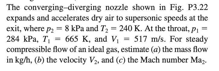 The converging-diverging nozzle shown in Fig. P3.22
expands and accelerates dry air to supersonic speeds at the
exit, where p2
284 КPа, Ti
compressible flow of an ideal gas, estimate (a) the mass flow
in kg/h, (b) the velocity V2, and (c) the Mach number Ma2.
= 8 kPa and T2
— 665 К, аnd V
240 K. At the throat,
517 m/s. For steady
