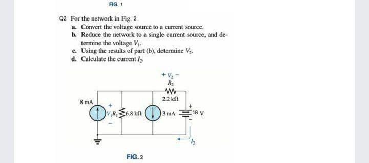 FIG. 1
Q2 For the network in Fig. 2
a. Convert the voltage source to a current source.
b. Reduce the network to a single current source, and de-
termine the voltage V.
c. Using the results of part (b), determine Vz.
d. Calculate the current l,.
+ V2-
R2
2.2 kf
8 mA
VR,6.8 kn
3 mA
18 y
FIG. 2
