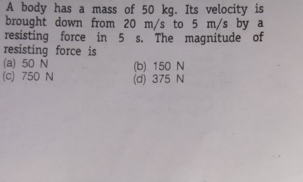 A body has a mass of 50 kg. Its velocity is
brought down from 20 m/s to 5 m/s by a
resisting force in 5 s. The magnitude of
resisting force is
(a) 50 N
(c) 750 N
(b) 150 N
(d) 375 N
