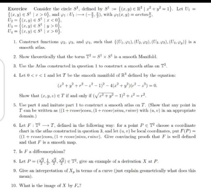 Exercice Consider the circle S¹, defined by S¹ = {(x, y) = R² | x² + y² = 1}. Let U₁ =
{(r,y) S¹ r>0}, and 91: U₁(-), with 1(r, y) = arctan,
U₂= {(r,y)
S¹ <0},
Us={(r,y)
Sy>0},
U₁= {(r,y) € S¹|r>0}.
1. Construct functions 92, 93, and 94, such that {(U₁, 1), (U2, 42), (U3, 43), (U4, Py)} is a
smooth atlas.
2. Show theoretically that the torus T2 = S¹ x S¹ is a smooth Manifold.
3. Use the Atlas constructed in question 1 to construct a smooth atlas on T².
4. Let 0 <r <1 and let T be the smooth manifold of R³ defined by the equation:
(² + y² +r²-²-1)² - 4(x² + y²) (r² - ²) = 0.
Show that (x, y, z) € T if and only if (√² + y² - 1)² +2²=².
5. Use part 4 and imitate part 1 to construct a smooth atlas on T. (Show that any point in
T can be written as ((1+rcosv)cosu, (1+rcosv) sinu, rsinv) with (u, v) in an appropriate
domain.)
6. Let F: T² →→→T, defined in the following way: for a point PE T2 choose a coordinate
chart in the atlas constructed in question 3, and let (u, v) be local coordinates, put F(P) =
((1+rcose)cosu, (1+rcosv)sinu, rsine). Give convincing proofs that F is well defined
and that F is a smooth map.
7. Is F a diffeomorphism?
=(1) € T², give an example of a derivation X at P.
9. Give an interpretation of X, in terms of a curve (just explain geometrically what does this
mean).
10. What is the image of X by F.?