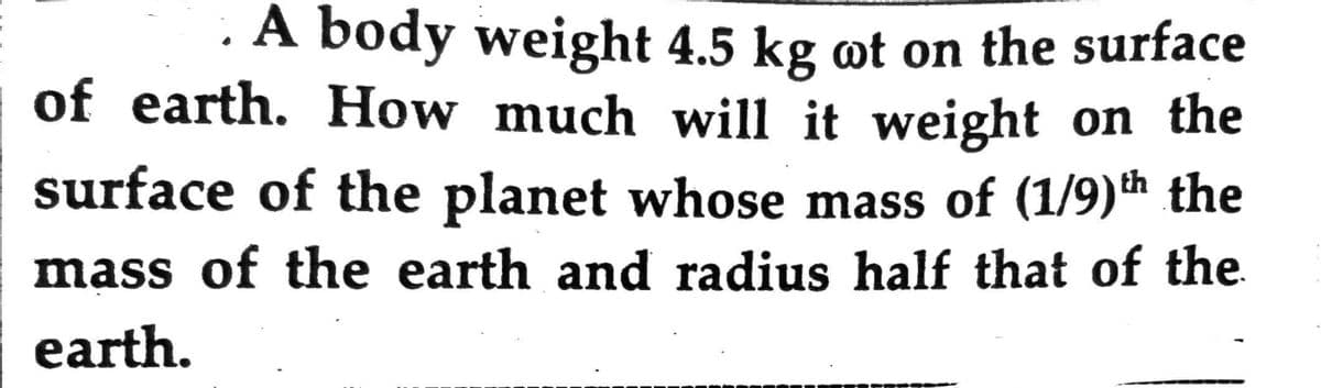 . A body weight 4.5 kg ot on the surface
of earth. How much will it weight on the
surface of the planet whose mass of (1/9)th the
mass of the earth and radius half that of the
earth.