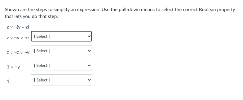 Shown are the steps to simplify an expression. Use the pull-down menus to select the correct Boolean property
that lets you do that step.
z v -(y a z)
z v -y v -z
[ Select ]
z v -z v -y
[ Select ]
1 v -y
[ Select ]
1
[ Select ]
>
>
>
