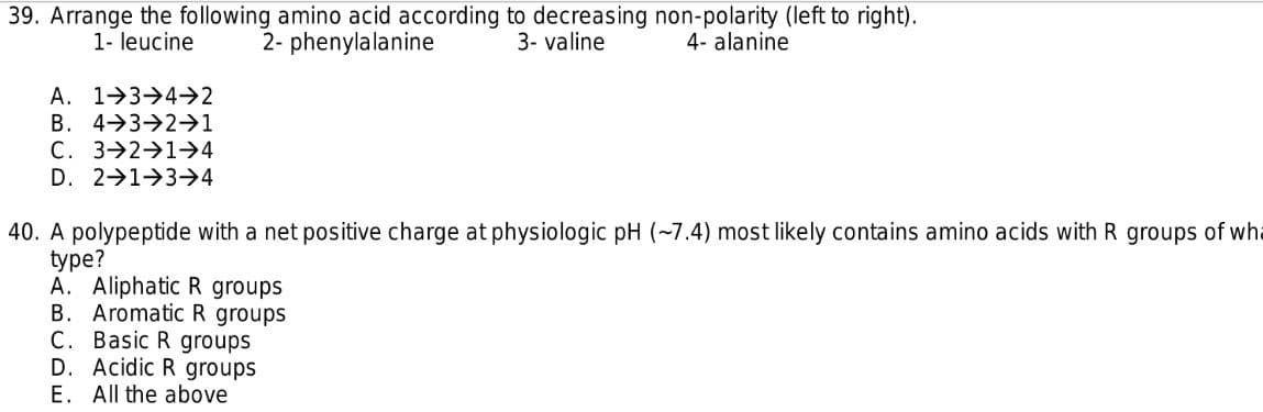 39. Arrange the following amino acid according to decreasing non-polarity (left to right).
1- leucine
2- phenylalanine
3- valine
4- alanine
A. 1>3→4->2
B. 4→3-2→1
C. 3 2 1→4
D. 2 1 3→4
40. A polypeptide with a net positive charge at physiologic pH (~7.4) most likely contains amino acids with R groups of wha
type?
A. Aliphatic R groups
B.
Aromatic R groups
Basic R groups
С.
D. Acidic R groups
E. All the above
