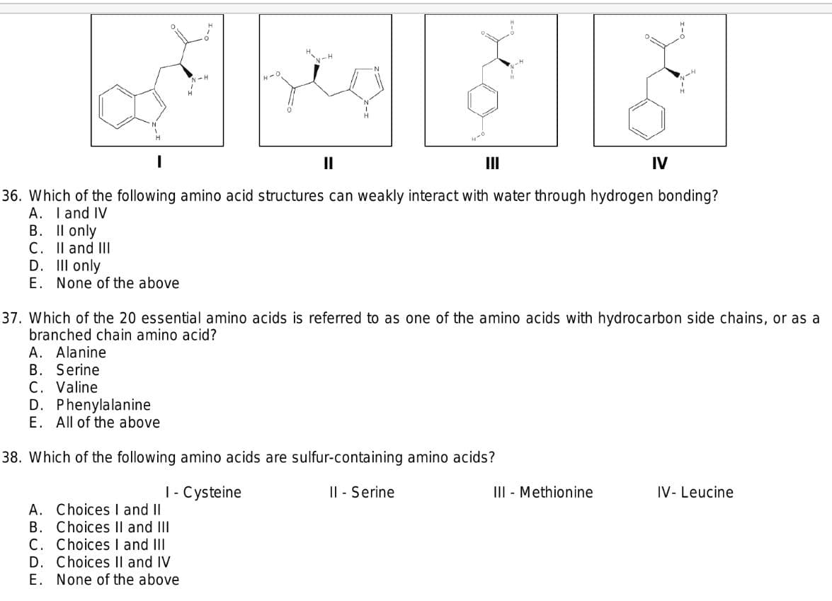 N-H
II
II
IV
36. Which of the following amino acid structures can weakly interact with water through hydrogen bonding?
A. I and IV
B. Il only
C. Il and III
D. III only
E. None of the above
37. Which of the 20 essential amino acids is referred to as one of the amino acids with hydrocarbon side chains, or as a
branched chain amino acid?
A. Alanine
B. Serine
C. Valine
D. Phenylalanine
E. All of the above
38. Which of the following amino acids are sulfur-containing amino acids?
|- Cysteine
I| - Serine
III - Methionine
IV- Leucine
A. Choices I and II
B. Choices Il and III
C. Choices I and III
D. Choices Il and IV
E. None of the above
