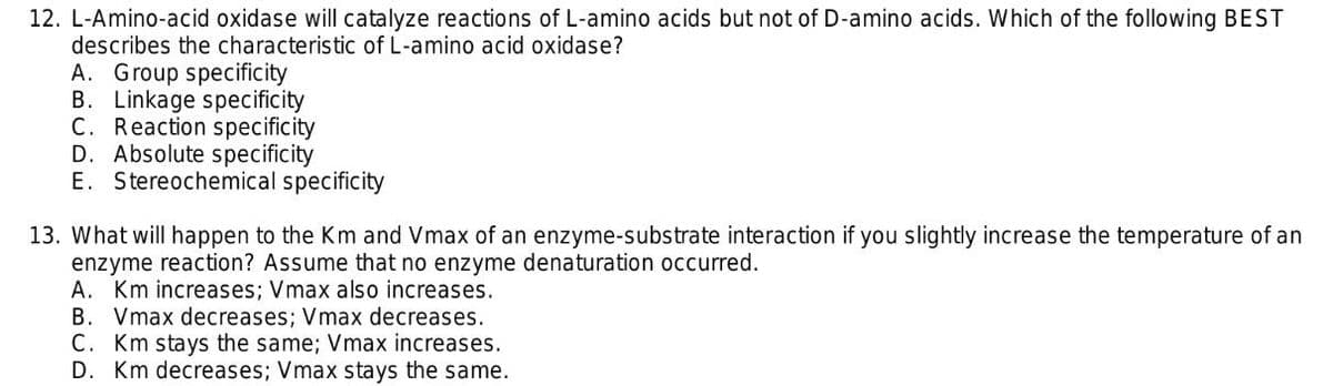 12. L-Amino-acid oxidase will catalyze reactions of L-amino acids but not of D-amino acids. Which of the following BEST
describes the characteristic of L-amino acid oxidase?
A. Group specificity
B. Linkage specificity
C. Reaction specificity
D. Absolute specificity
E. Stereochemical specificity
13. What will happen to the Km and Vmax of an enzyme-substrate interaction if you slightly increase the temperature of an
enzyme reaction? Assume that no enzyme denaturation occurred.
A. Km increases; Vmax also increases.
B. Vmax decreases; Vmax decreases.
C. Km stays the same; Vmax increases.
D. Km decreases; Vmax stays the same.
