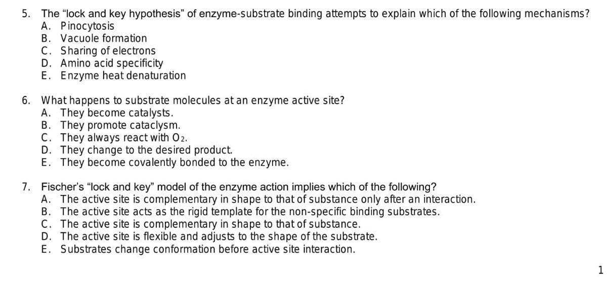 5. The "lock and key hypothesis" of enzyme-substrate binding attempts to explain which of the following mechanisms?
A. Pinocytosis
B. Vacuole formation
C. Sharing of electrons
D. Amino acid specificity
E. Enzyme heat denaturation
6. What happens to substrate molecules at an enzyme active site?
A. They become catalysts.
B. They promote cataclysm.
C. They always react with 02.
D. They change to the desired product.
E. They become covalently bonded to the enzyme.
7.
Fischer's "lock and key" model of the enzyme action implies which of the following?
A. The active site is complementary in shape to that of substance only after an interaction.
B. The active site acts as the rigid template for the non-specific binding substrates.
C. The active site is complementary in shape to that of substance.
D. The active site is flexible and adjusts to the shape of the substrate.
E. Substrates change conformation before active site interaction.
1
