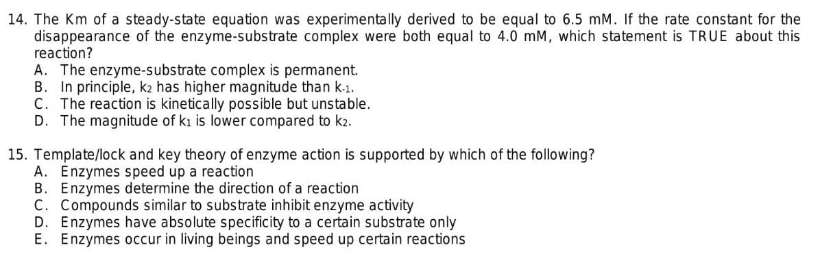 14. The Km of a steady-state equation was experimentally derived to be equal to 6.5 mM. If the rate constant for the
disappearance of the enzyme-substrate complex were both equal to 4.0 mM, which statement is TRUE about this
reaction?
A. The enzyme-substrate complex is permanent.
B. In principle, k2 has higher magnitude than k-1.
C. The reaction is kinetically possible but unstable.
D. The magnitude of ki is lower compared to k2.
15. Template/lock and key theory of enzyme action is supported by which of the following?
A. Enzymes speed up a reaction
B. Enzymes determine the direction of a reaction
C. Compounds similar to substrate inhibit enzyme activity
D. Enzymes have absolute specificity to a certain substrate only
E. Enzymes occur in living beings and speed up certain reactions
