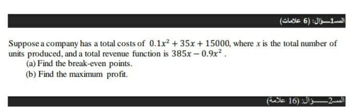 الس1ؤال: )6 علامات(
Suppose a company has a total costs of 0.1x2 + 35x + 15000, where x is the total number of
units produced, and a total revenue function is 385x – 0.9x2.
(a) Find the break-even points.
(b) Find the maximum profit.
الس2ؤال: )16 علامة(
