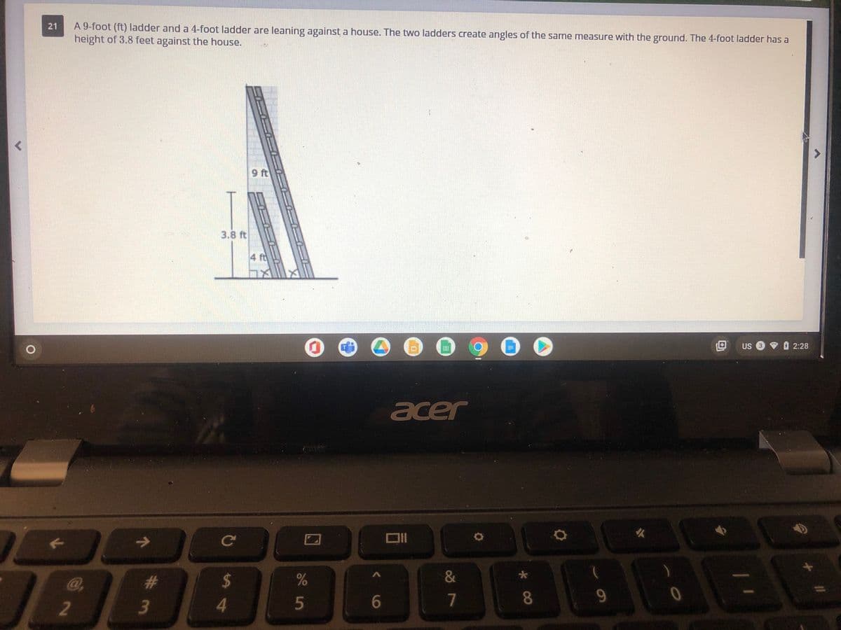 A 9-foot (ft) ladder and a 4-foot ladder are leaning against a house. The two ladders create angles of the same measure with the ground. The 4-foot ladder has a
height of 3.8 feet against the house.
21
9 ft
3.8 ft
4 ft
US 3
• O 2:28
acer
ce
@,
%23
%24
&
4.
7
8.
9.
2
3
5
