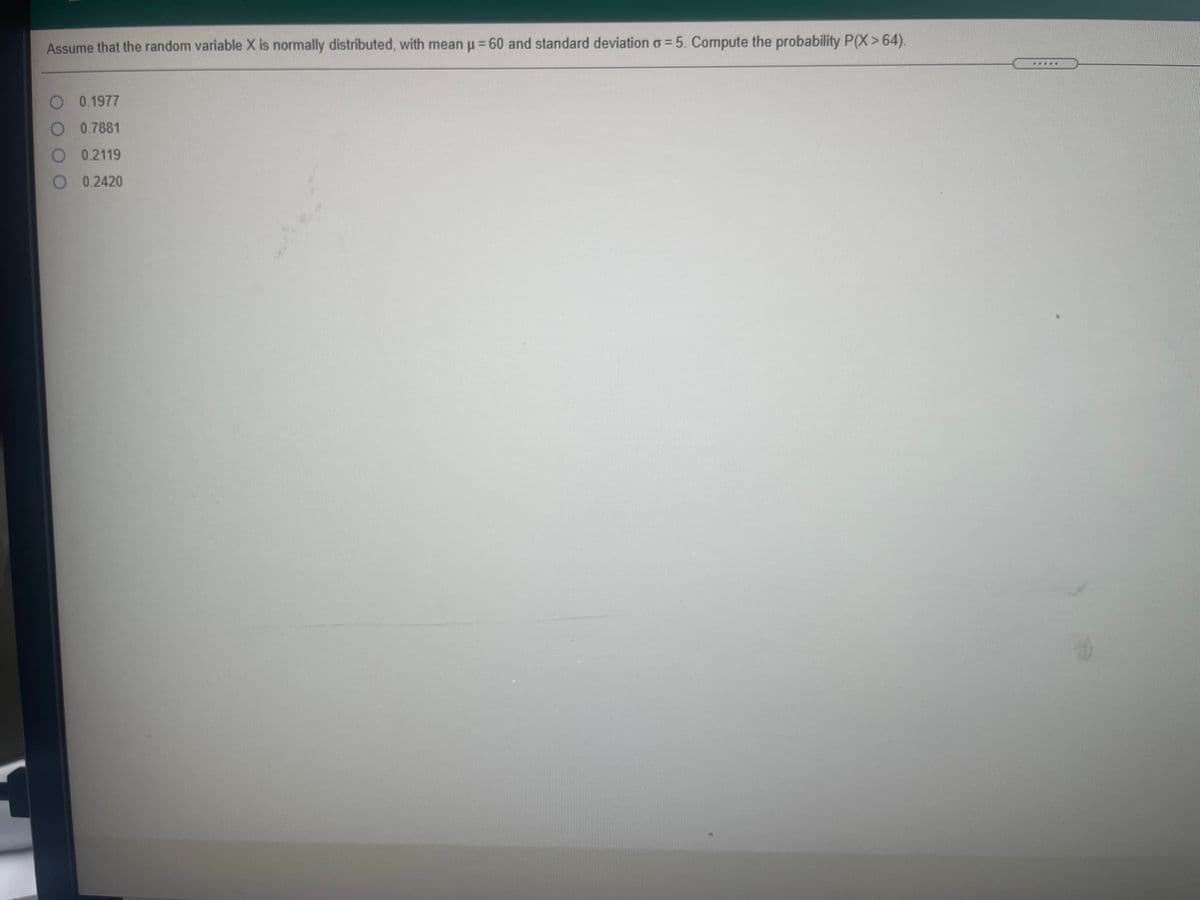 Assume that the random variable X is normally distributed, with mean u = 60 and standard deviation o = 5. Compute the probability P(X>64).
0.1977
0.7881
0.2119
0.2420
