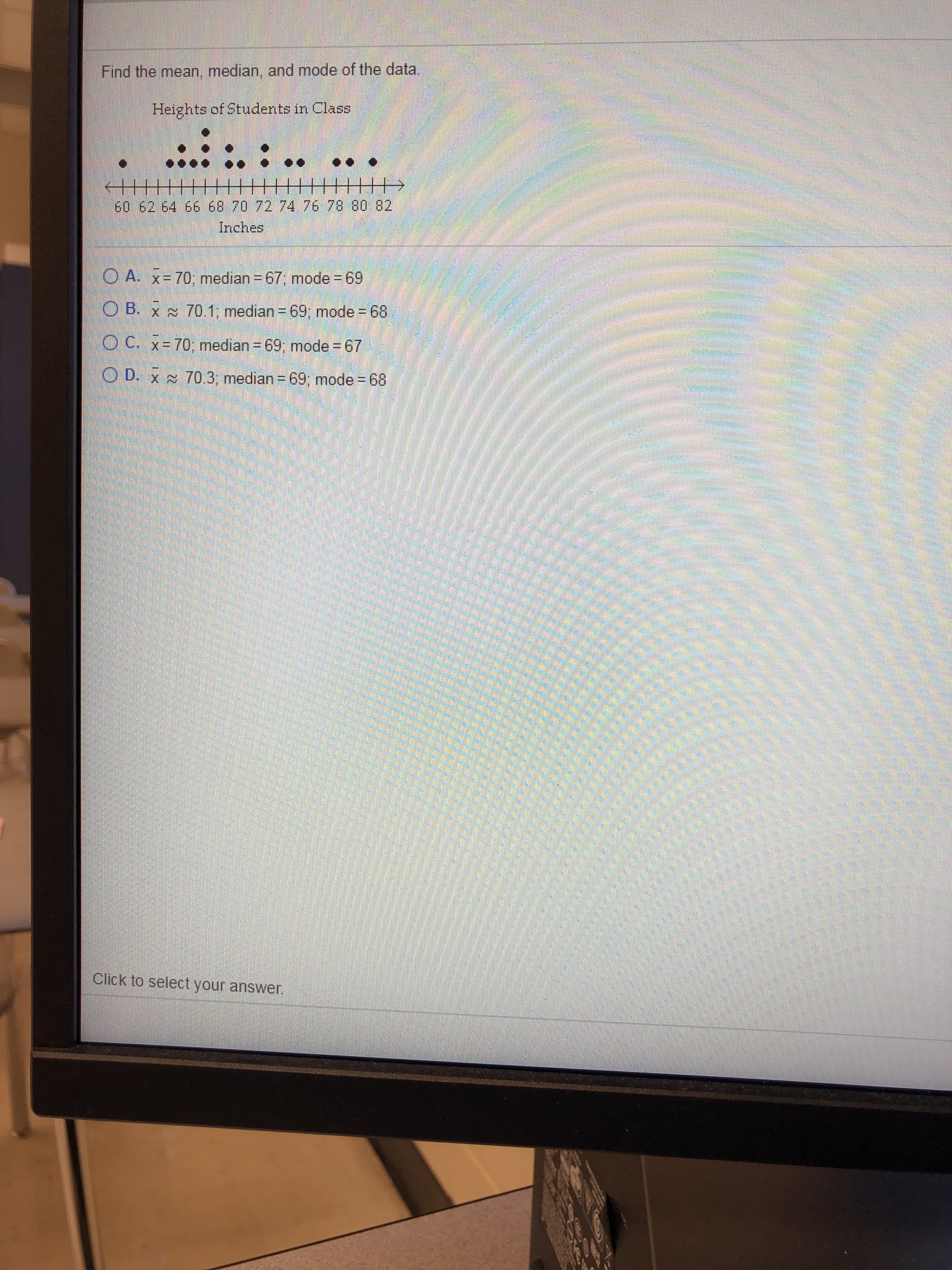 Find the mean, median, and mode of the data.
Heights of Students in Class
+||| ||H||
十王
60 62 64 66 68 70 72 74 76 78 80 82
Inches
O A. x= 70; median = 67, mode = 69
O B. x s 70.1; median = 69, mode = 68
O C. Y= 7O: median = 69. mode =67
