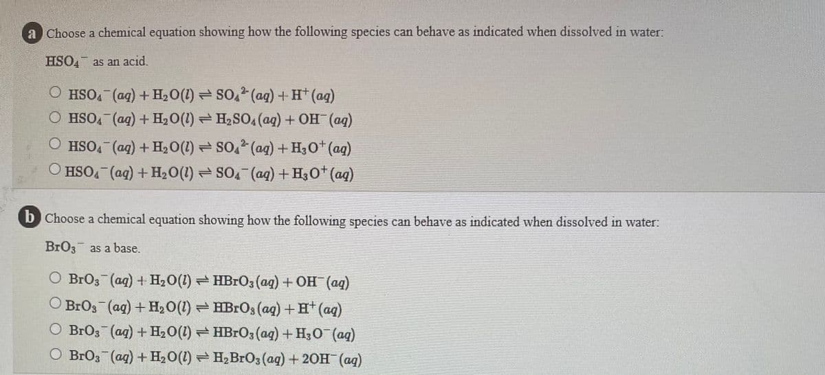 a Choose a chemical equation showing how the following species can behave as indicated when dissolved in water:
HSO, as an acid.
O HSO, (ag) + H2O(1) = SO,2 (ag) + H* (ag)
O HSOA (ag) + H20(1) = H2SO4(ag) + OH (aq)
O HSO4 (ag) + H2O(1) SO2 (ag) + H30+ (ag)
HSO, (ag) + H20(1) = SO, (ag) + H30* (aq)
b Choose a chemical equation showing how the following species can behave as indicated when dissolved in water:
BrO3 as a base.
O BrO3 (ag) + H20(1) HBR03 (ag) + OH (aq)
O BrOs (ag) + H20(1) HBROS (ag) + H* (ag)
O BrO3 (ag) + H20(1) HBRO; (ag) + H30 (ag)
O BrO3 (ag) + H,0(1) = H,BrO3 (ag) + 20H (ag)
