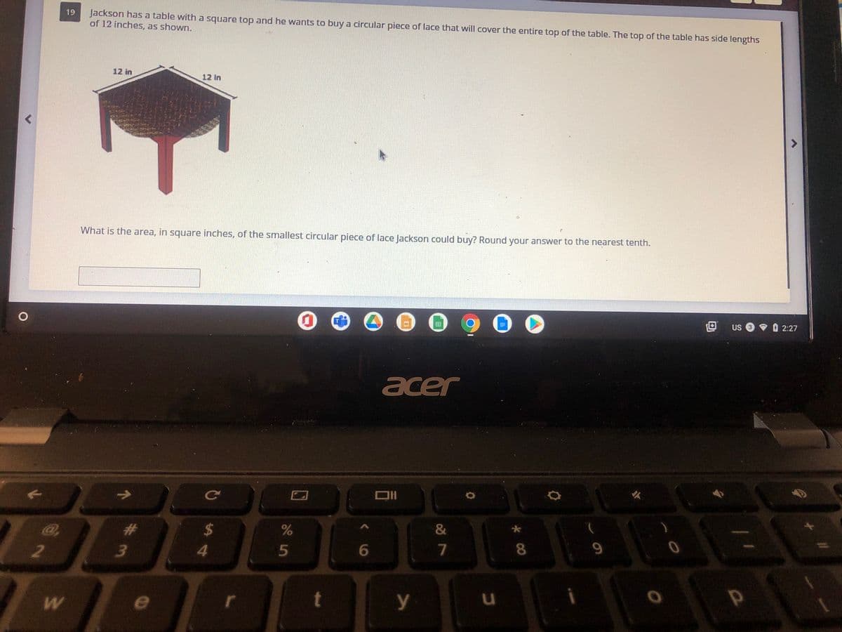 Jackson has a table with a square top and he wants to buy a circular piece of lace that will cover the entire top of the table. The top of the table has side lengths
of 12 inches, as shown.
19
12 in
12 in
What is the area, in square inches, of the smallest circular piece of lace Jackson could buy? Round your answer to the nearest tenth.
US 3
マ02:27
acer
%23
24
&
4
5
7
8
2
e
r
t
