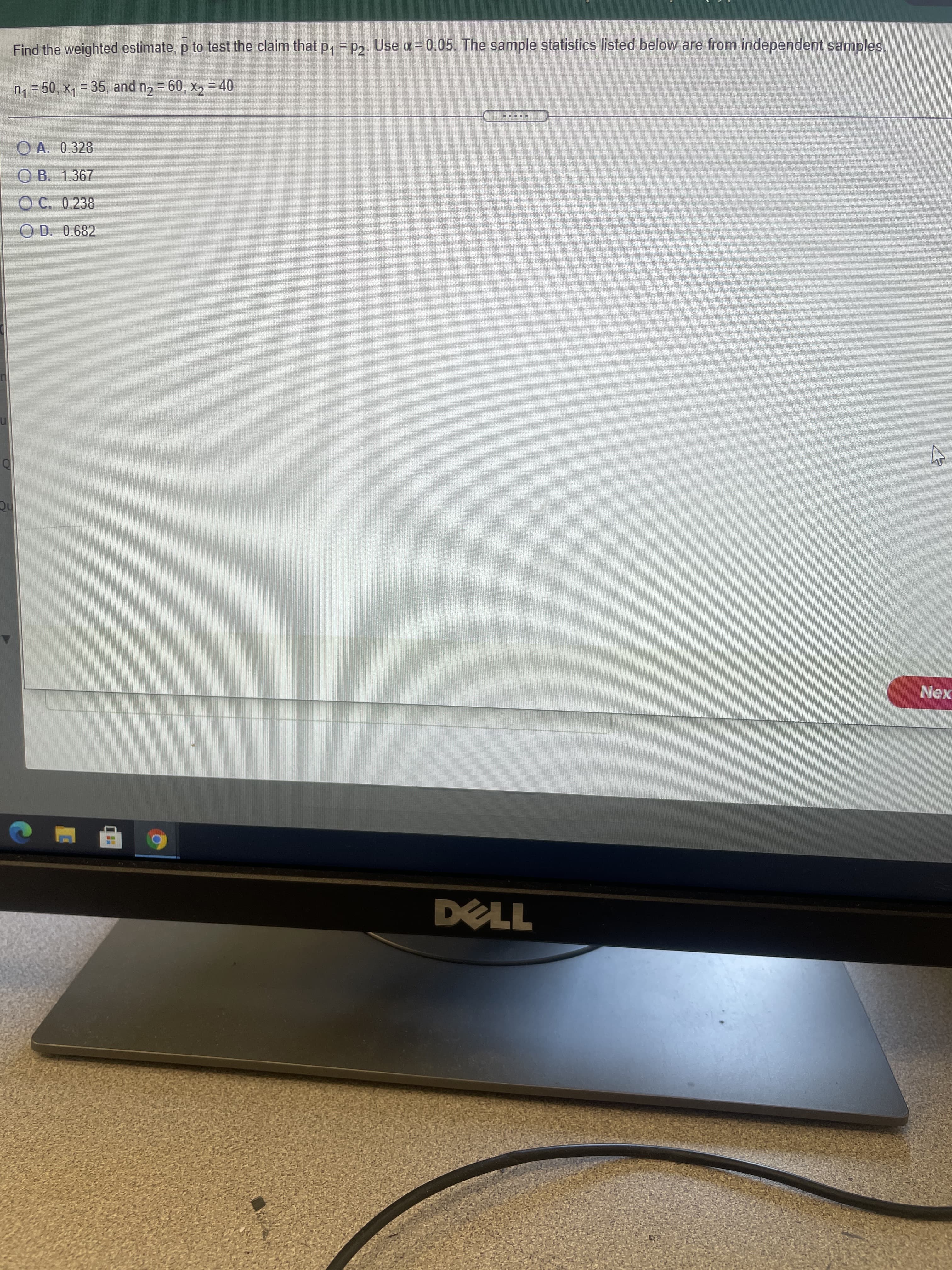 Find the weighted estimate, p to test the claim that p, = p2. Use a = 0.05. The sample statistics listed below are from independent samples.
n1 = 50, x1 = 35, and n2 = 60, x2 = 40
O A. 0.328
O B. 1.367
O C. 0.238
O D. 0.682
Nex
