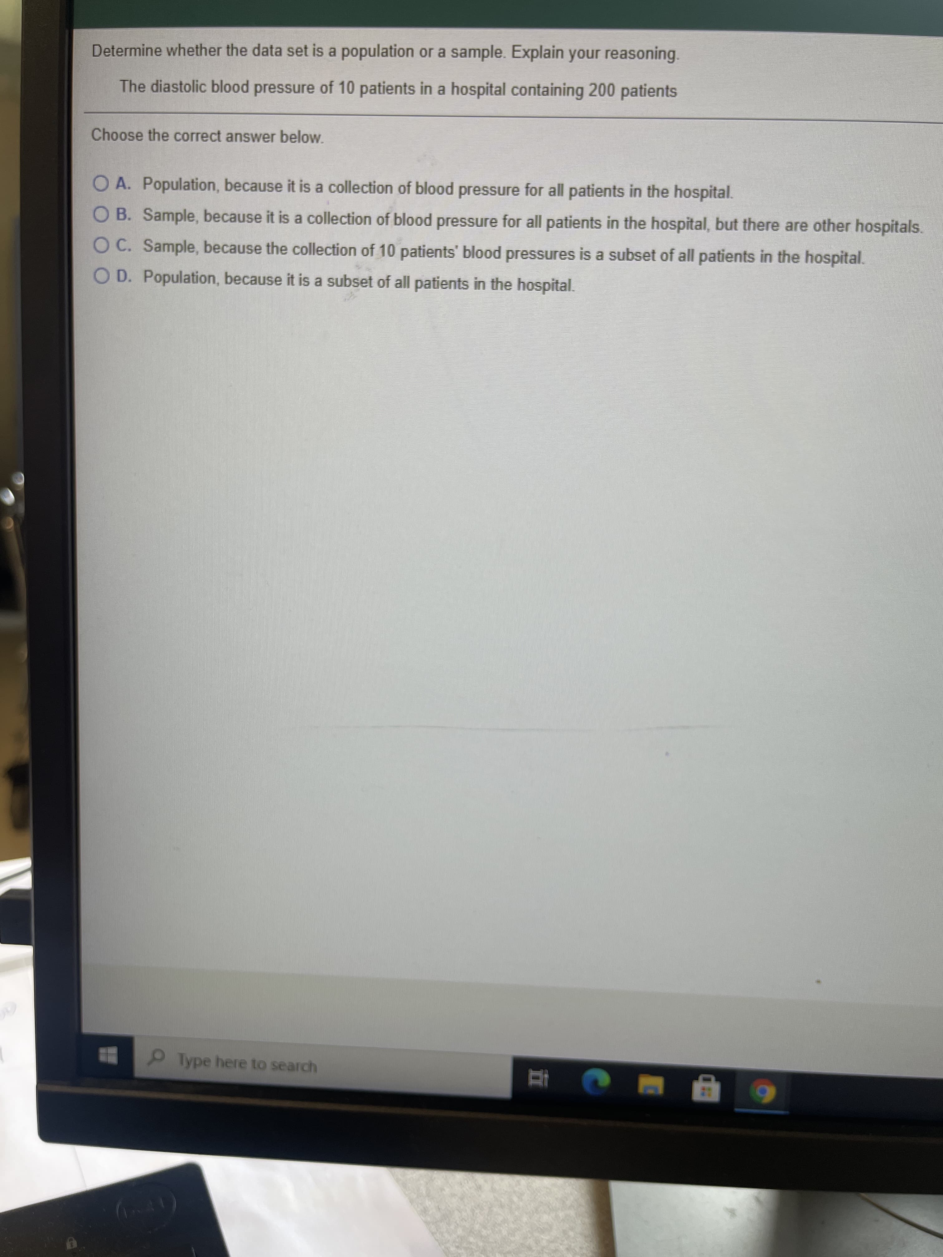 Determine whether the data set is a population or a sample. Explain your reasoning.
The diastolic blood pressure of 10 patients in a hospital containing 200 patients
Choose the correct answer below.
O A. Population, because it is a collection of blood pressure for all patients in the hospital.
O B. Sample, because it is a collection of blood pressure for all patients in the hospital, but there are other hospitals.
O C. Sample, because the collection of 10 patients' blood pressures is a subset of all patients in the hospital.
O D. Population, because it is a subset of all patients in the hospital.
Type here to search
