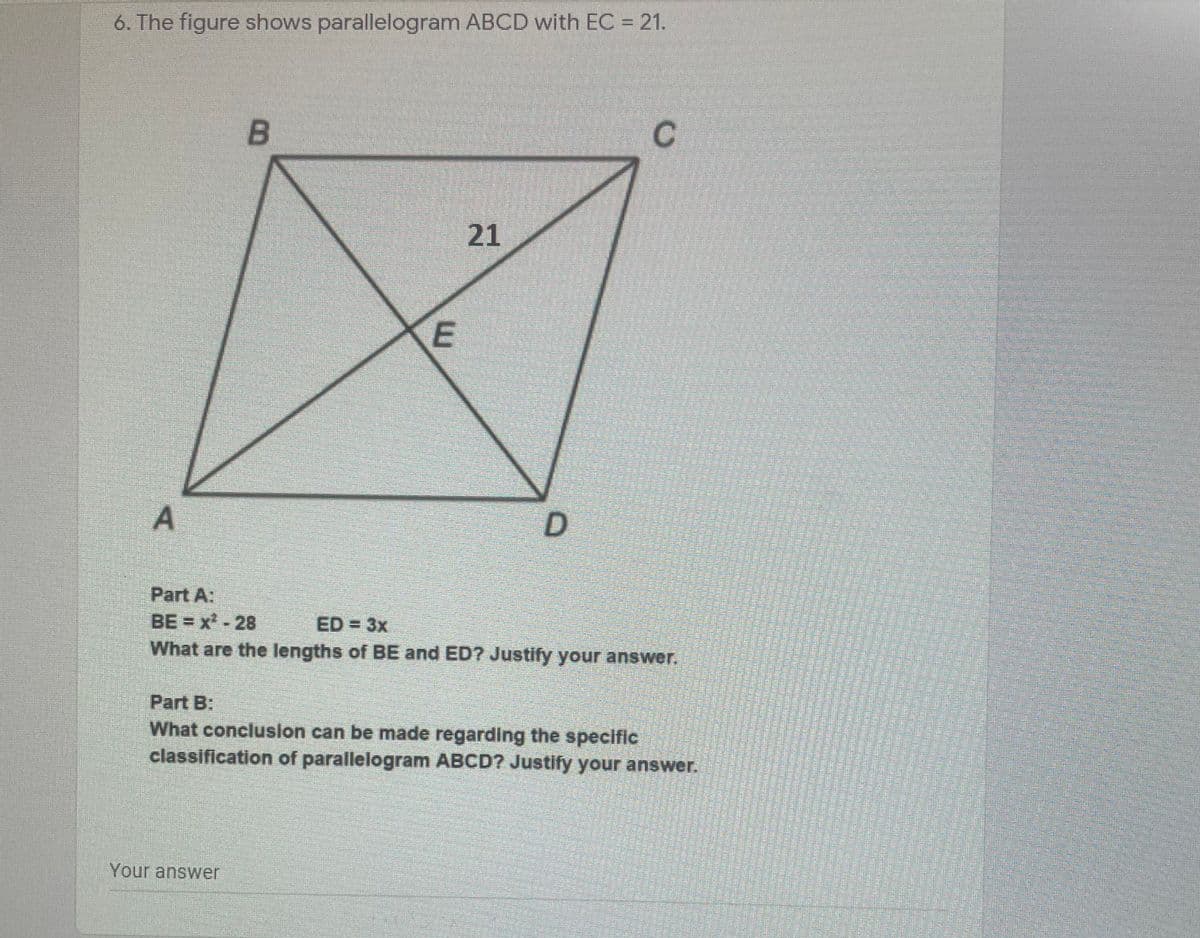 6. The figure shows parallelogram ABCD with EC = 21.
21
A
Part A:
BE = x-28
ED = 3x
What are the lengths of BE and ED? Justify your answer.
Part B:
What conclusion can be made regarding the specific
classification of parallelogram ABCD? Justify your answer.
Your answer
