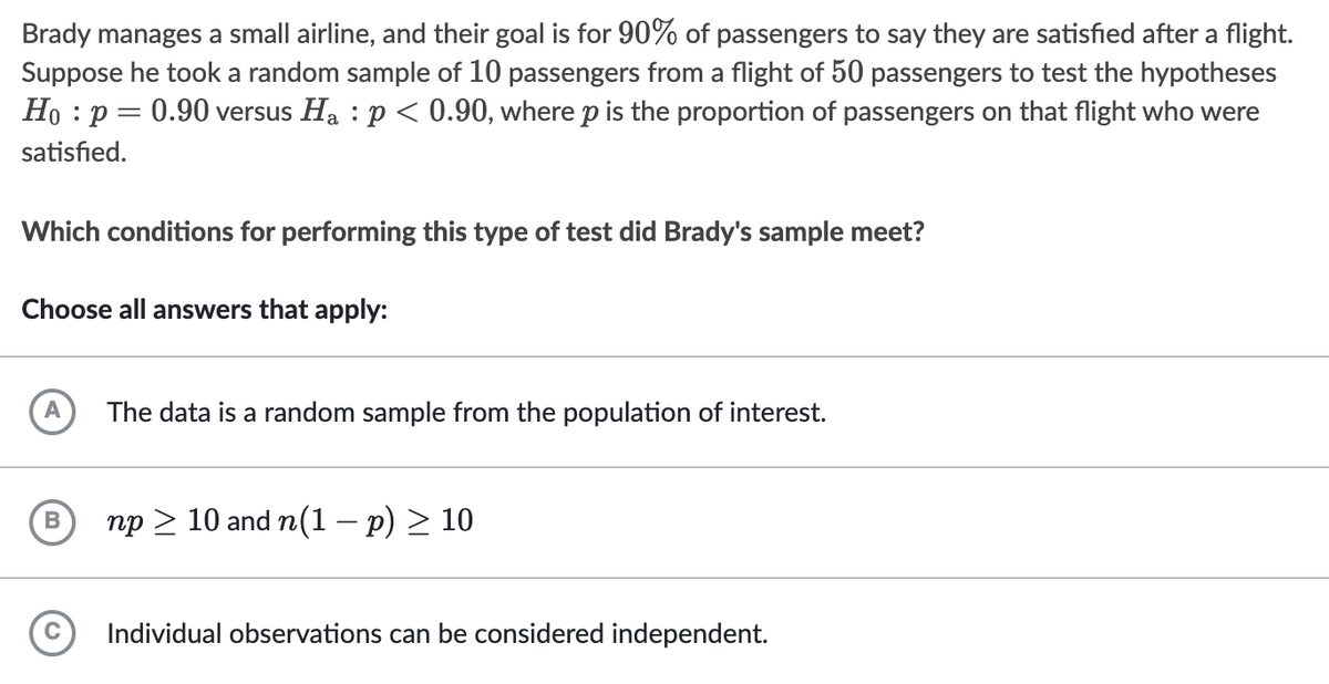 Brady manages a small airline, and their goal is for 90% of passengers to say they are satisfied after a flight.
Suppose he took a random sample of 10 passengers from a flight of 50 passengers to test the hypotheses
Ho : p = 0.90 versus Ha : p < 0.90, where p is the proportion of passengers on that flight who were
satisfied.
Which conditions for performing this type of test did Brady's sample meet?
Choose all answers that apply:
A
The data is a random sample from the population of interest.
np > 10 and n(1 – p) > 10
Individual observations can be considered independent.
