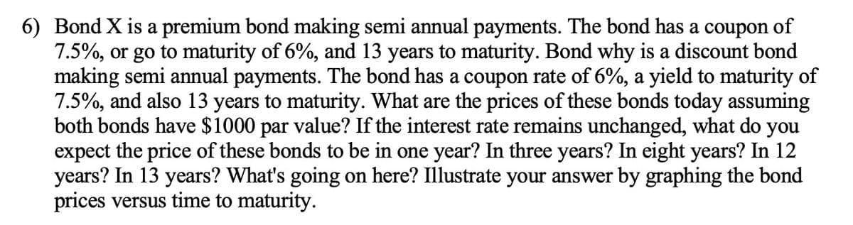 6) Bond X is a premium bond making semi annual payments. The bond has a coupon of
7.5%, or go to maturity of 6%, and 13 years to maturity. Bond why is a discount bond
making semi annual payments. The bond has a coupon rate of 6%, a yield to maturity of
7.5%, and also 13 years to maturity. What are the prices of these bonds today assuming
both bonds have $1000 par value? If the interest rate remains unchanged, what do you
expect the price of these bonds to be in one year? In three years? In eight years? In 12
years? In 13 years? What's going on here? Illustrate your answer by graphing the bond
prices versus time to maturity.
