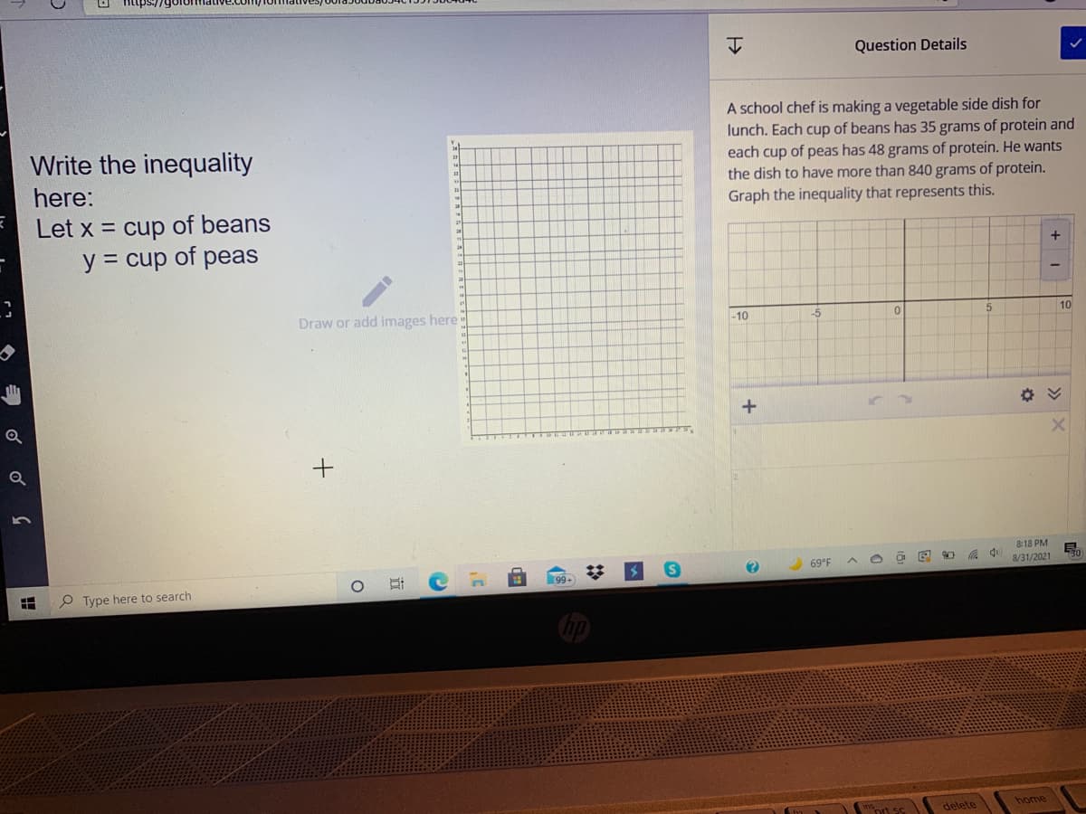 Question Details
A school chef is making a vegetable side dish for
lunch. Each cup of beans has 35 grams of protein and
each cup of peas has 48 grams of protein. He wants
the dish to have more than 840 grams of protein.
Graph the inequality that represents this.
Write the inequality
here:
Let x = cup of beans
y = cup of peas
+
Draw or add images here
-10
-5
10
8:18 PM
69°F
8/31/2021
99+
O Type here to search
delete
home
