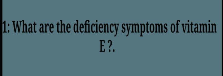 1: What are the deficiency symptoms of vitamin
E?.

