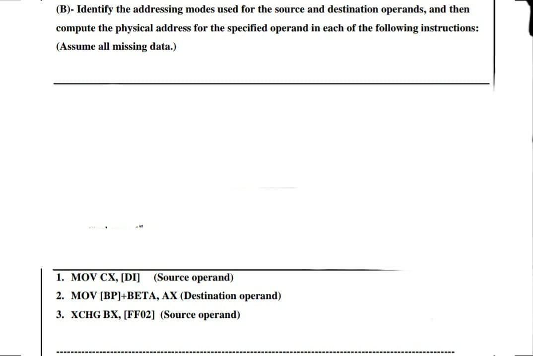 (B)- Identify the addressing modes used for the source and destination operands, and then
compute the physical address for the specified operand in each of the following instructions:
(Assume all missing data.)
1. MOV CX, [DI]
(Source operand)
2. MOV [BP]+BETA, AX (Destination operand)
3. XCHG BX, [FF02] (Source operand)
.----
