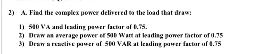 2) A. Find the complex power delivered to the load that draw:
1) 500 VA and leading power factor of 0.75.
2) Draw an average power of 500 Watt at leading power factor of 0.75
3) Draw a reactive power of 500 VAR at leading power factor of 0.75
