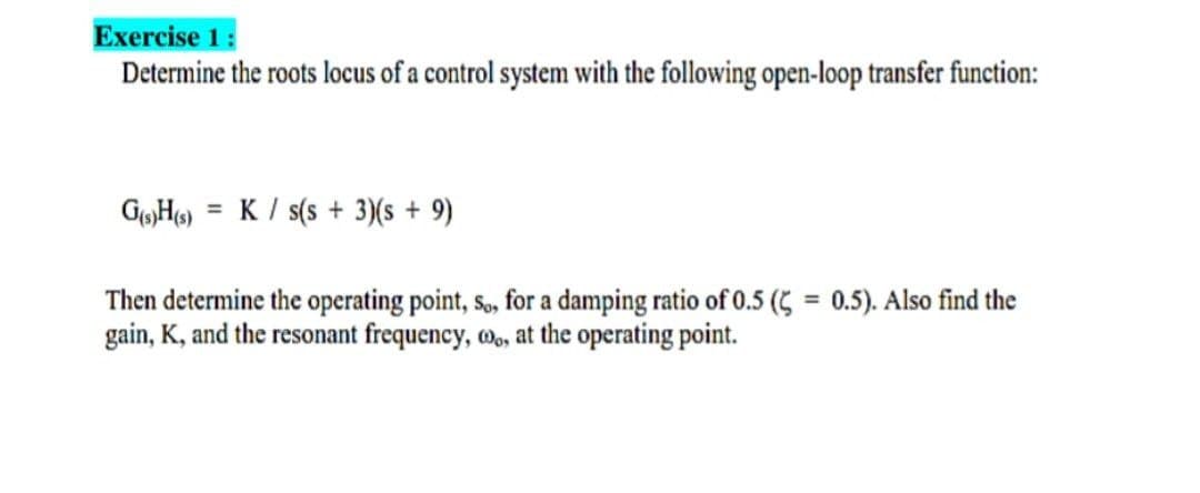 Exercise 1:
Determine the roots locus of a control system with the following open-loop transfer function:
K / s(s + 3)(s + 9)
Then determine the operating point, so, for a damping ratio of 0.5 (5 = 0.5). Also find the
gain, K, and the resonant frequency, w,, at the operating point.
%3D
