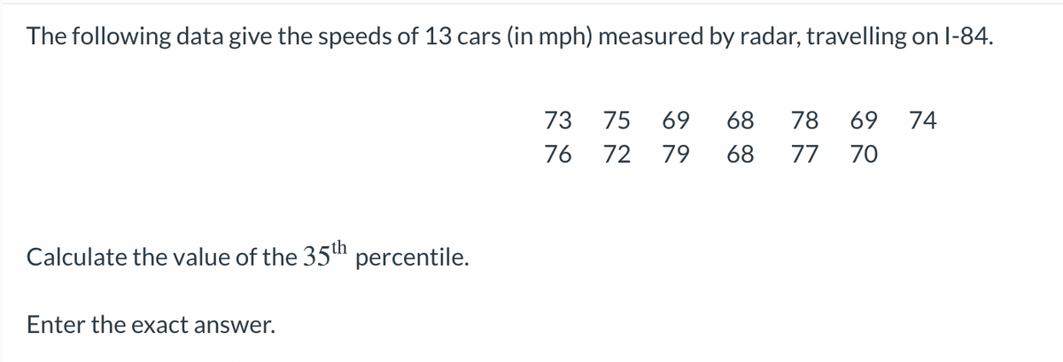 The following data give the speeds of 13 cars (in mph) measured by radar, travelling on l-84.
73
75
69
68
78
69
74
76
72
79
68
77
70
Calculate the value of the 35" percentile.
Enter the exact answer.
