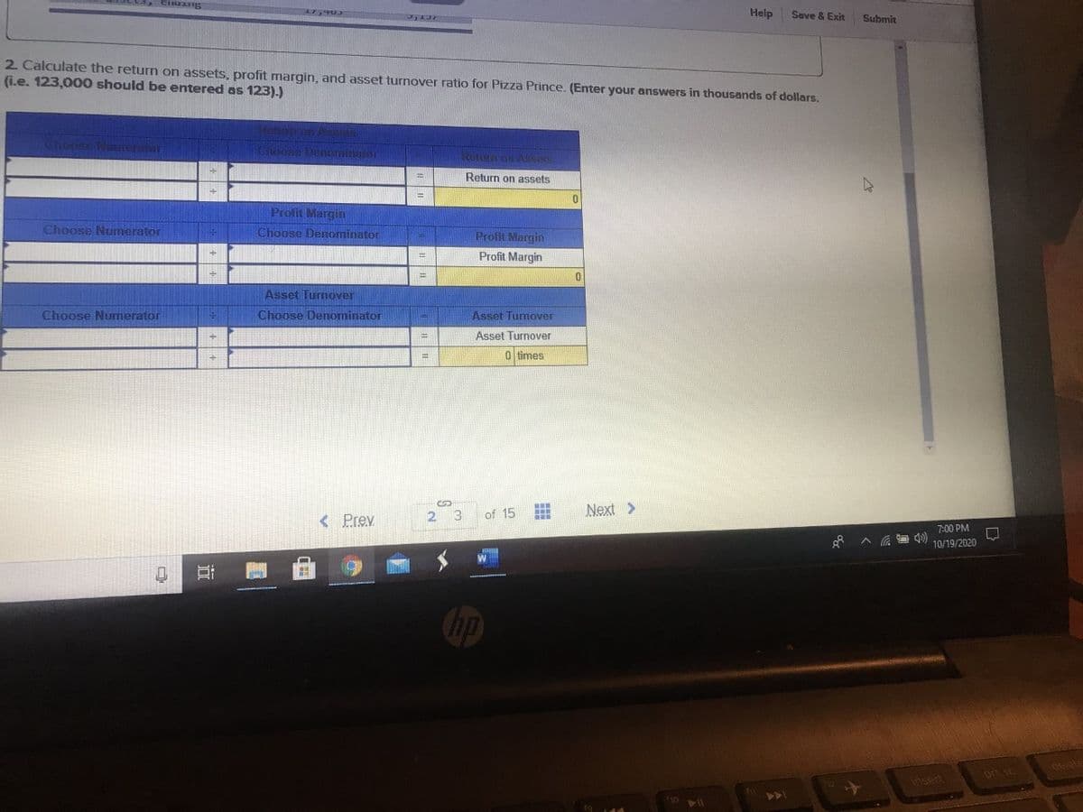 CIR S
Help
Save & Exit
Submit
2 Calculate the return on assets, profit margin, and asset turnover ratio for Pizza Prince. (Enter your answers in thousands of dollars.
(i.e. 123,000 should be entered as 123).)
Choose Nirieratur
Choose Denominator
Returm on A
Return on assets
Profit Margin
Choose Numerator
Choose Denominator
Profit Margin
Profit Margin
Asset Turnover
Choose Numerator
Choose Denominator
Asset Turnover
Asset Turnover
0 times
%3D
of 15
Next >
< Prev
2 3
7:00 PM
10/19/2020
Chp
pr sc
insert
近
