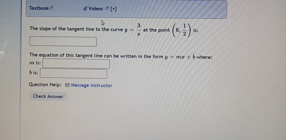 Textbook
e Videos [+]
3
at the point ( 6,
()=
The slope of the tangent line to the curve y =
is:
The equation of this tangent line can be written in the form y = mx + b where:
m is:
b is:
Question Help: Message instructor
Check Answer
