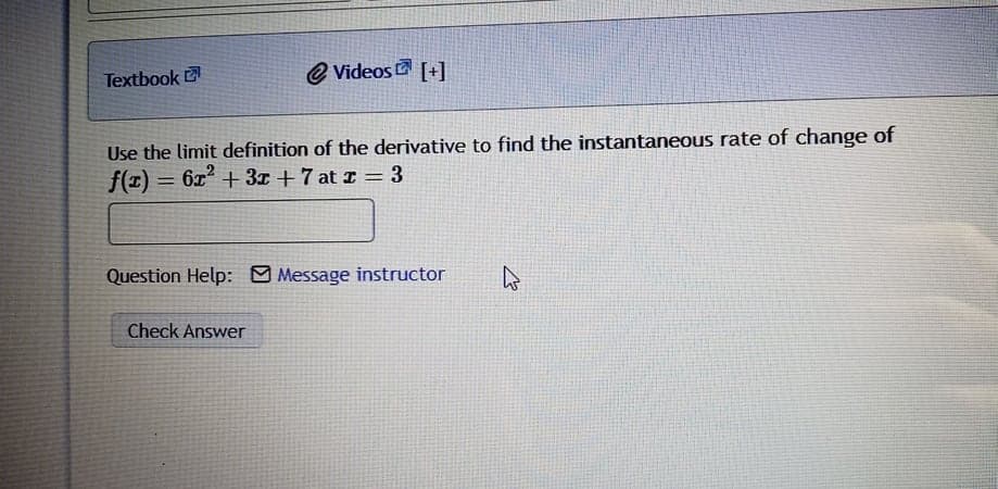 Textbook
e Videos G [+]
Use the limit definition of the derivative to find the instantaneous rate of change of
f(z) = 6x + 3x + 7 at z = 3
%3D
Question Help: O Message instructor
Check Answer
